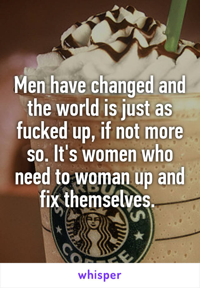 Men have changed and the world is just as fucked up, if not more so. It's women who need to woman up and fix themselves. 