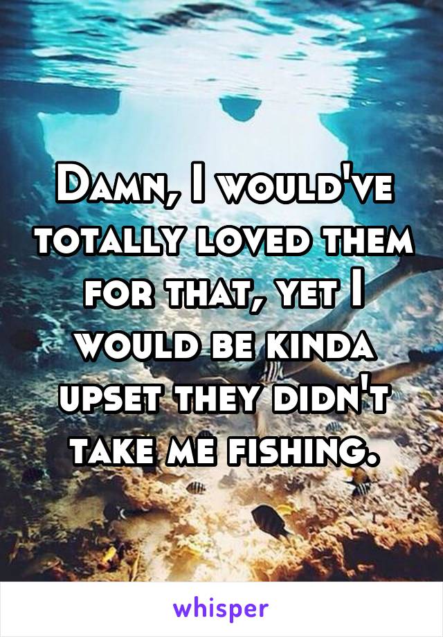 Damn, I would've totally loved them for that, yet I would be kinda upset they didn't take me fishing.