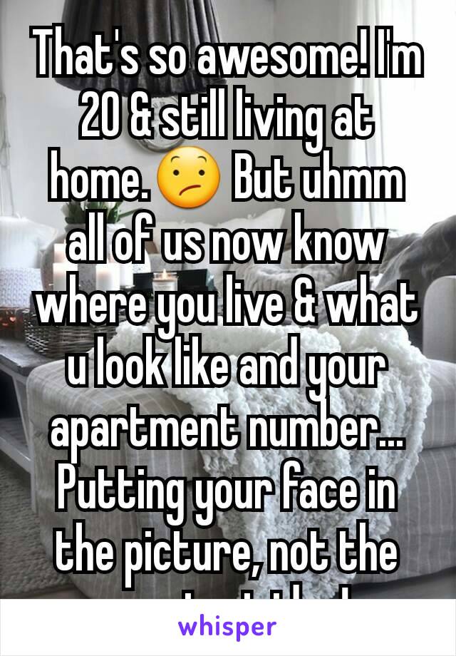 That's so awesome! I'm 20 & still living at home.😕 But uhmm all of us now know where you live & what u look like and your apartment number... Putting your face in the picture, not the smartest idea! 