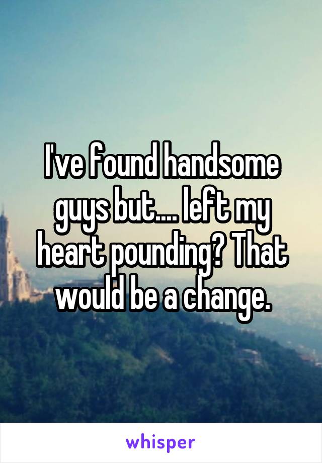 I've found handsome guys but.... left my heart pounding? That would be a change.