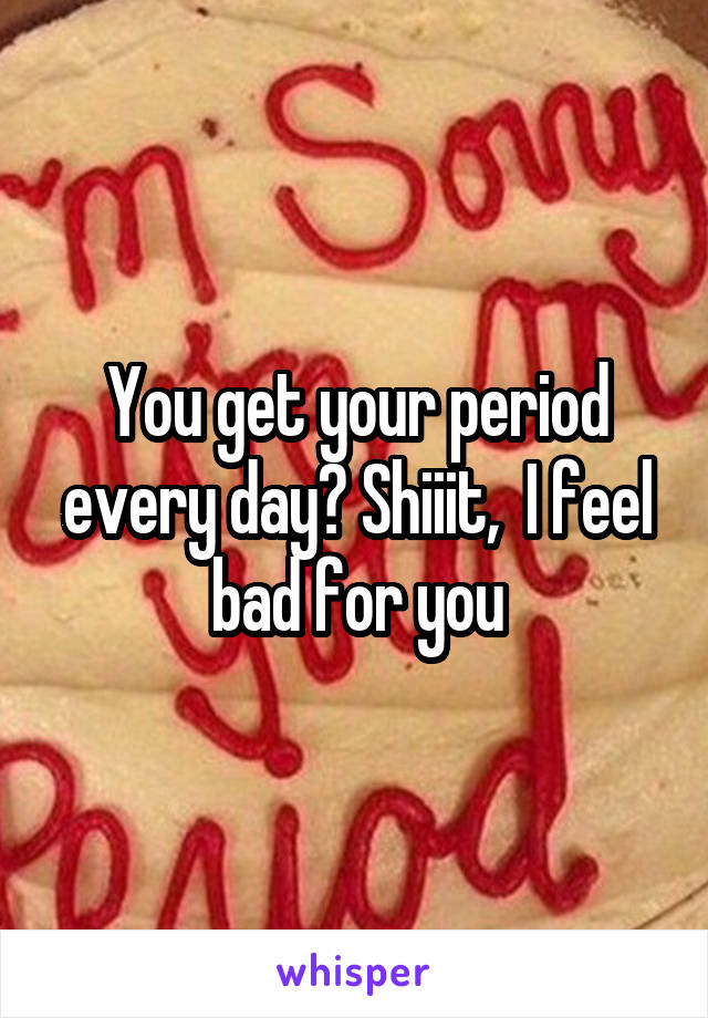 You get your period every day? Shiiit,  I feel bad for you