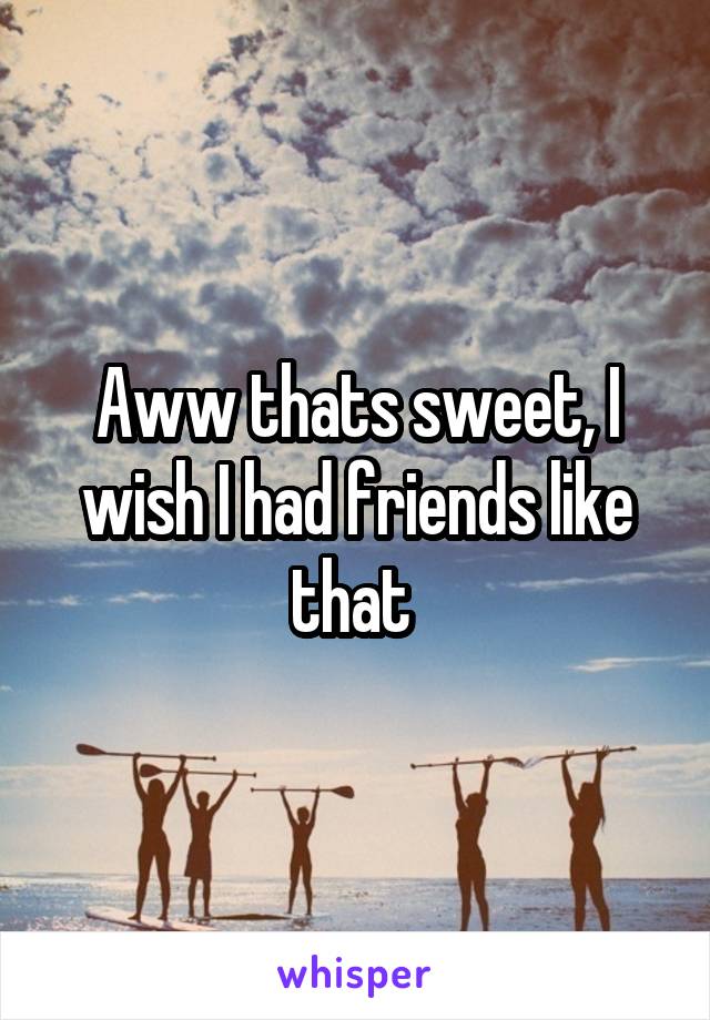 Aww thats sweet, I wish I had friends like that 