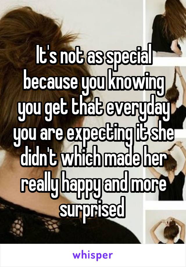 It's not as special because you knowing you get that everyday you are expecting it she didn't which made her really happy and more surprised 