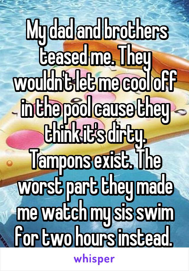  My dad and brothers teased me. They wouldn't let me cool off in the pool cause they think it's dirty. Tampons exist. The worst part they made me watch my sis swim for two hours instead. 