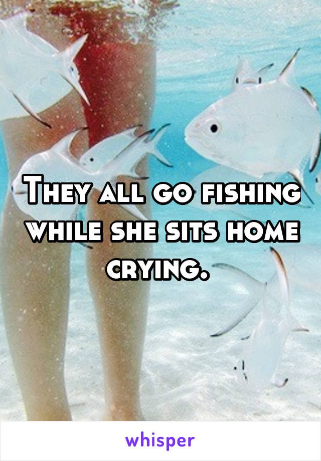 They all go fishing while she sits home crying. 