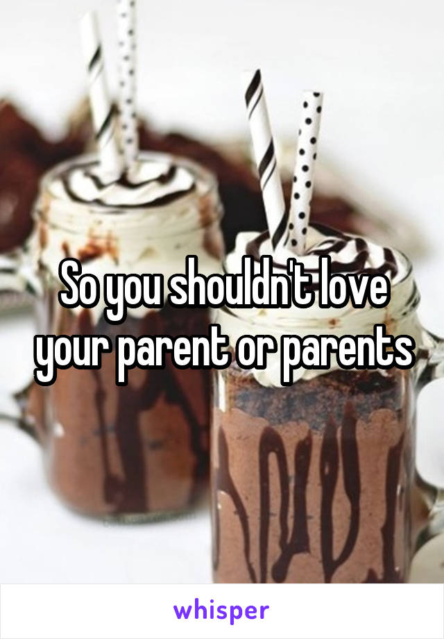 So you shouldn't love your parent or parents