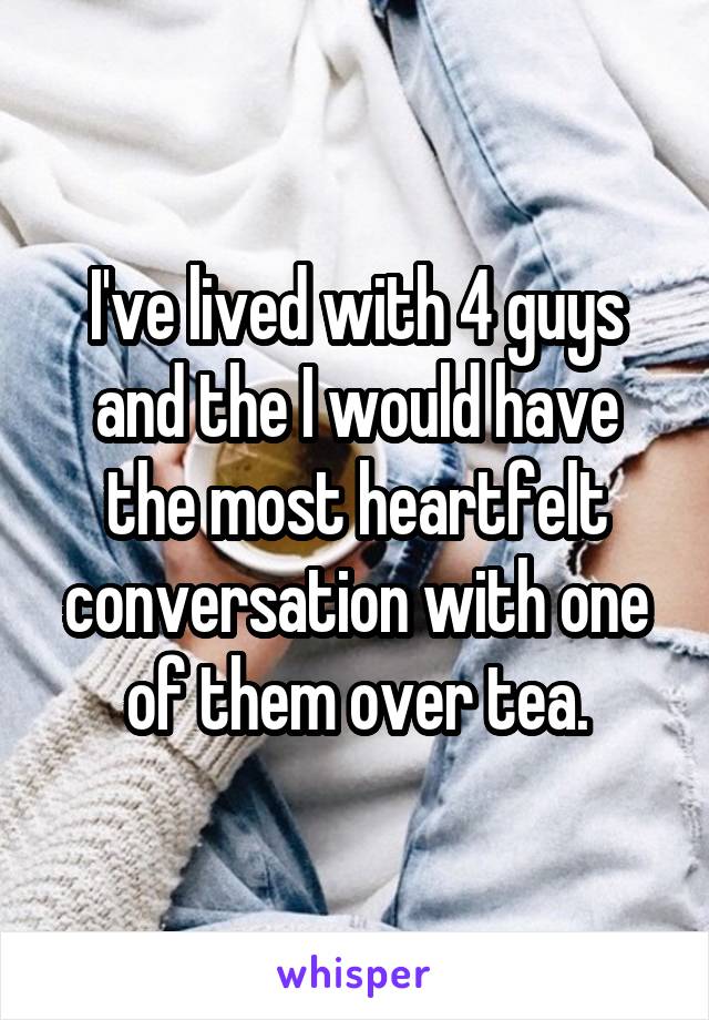 I've lived with 4 guys and the I would have the most heartfelt conversation with one of them over tea.