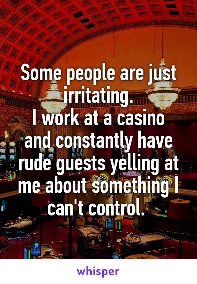 Some people are just irritating.
I work at a casino and constantly have rude guests yelling at me about something I can't control. 