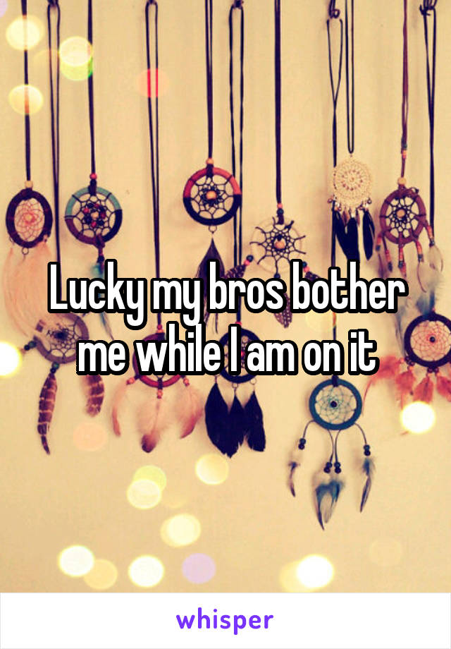 Lucky my bros bother me while I am on it