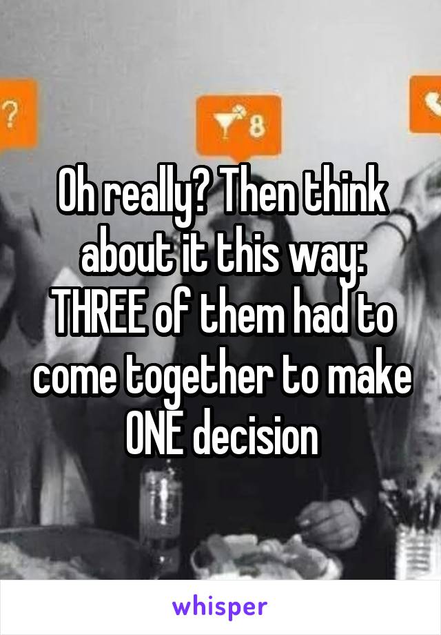 Oh really? Then think about it this way: THREE of them had to come together to make ONE decision