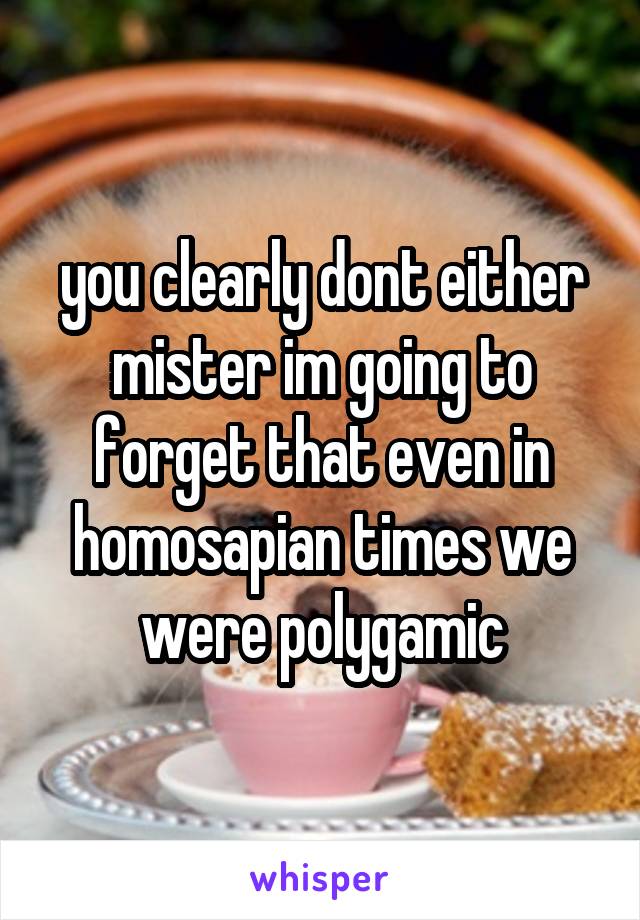 you clearly dont either mister im going to forget that even in homosapian times we were polygamic