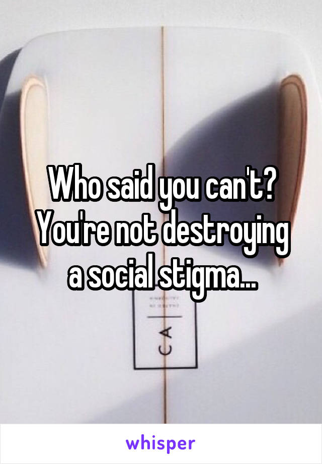 Who said you can't?
You're not destroying a social stigma...