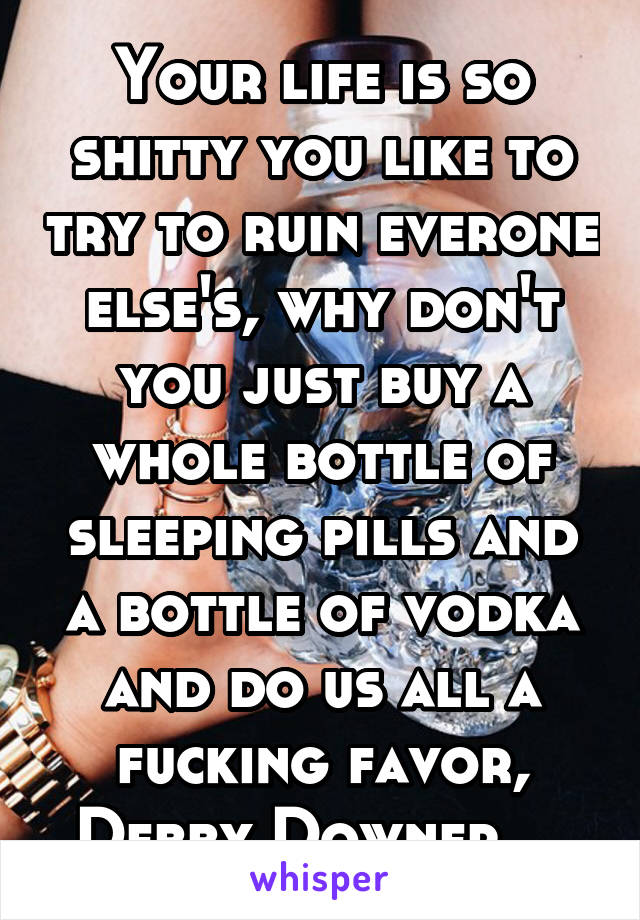 Your life is so shitty you like to try to ruin everone else's, why don't you just buy a whole bottle of sleeping pills and a bottle of vodka and do us all a fucking favor, Debby Downer....