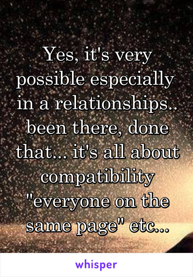 Yes, it's very possible especially  in a relationships.. been there, done that... it's all about compatibility "everyone on the same page" etc...