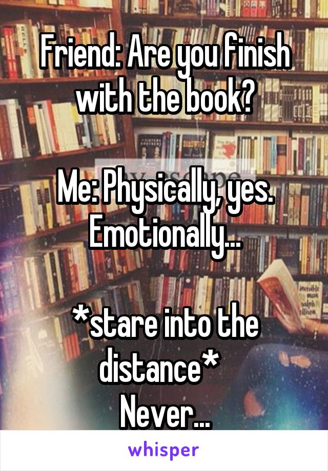 Friend: Are you finish with the book?

Me: Physically, yes.
Emotionally...

*stare into the distance*  
Never...