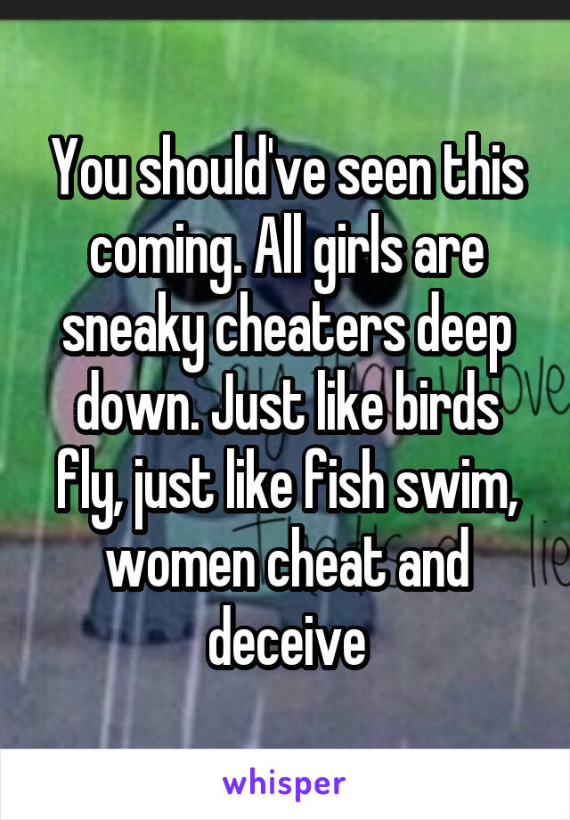 You should've seen this coming. All girls are sneaky cheaters deep down. Just like birds fly, just like fish swim, women cheat and deceive