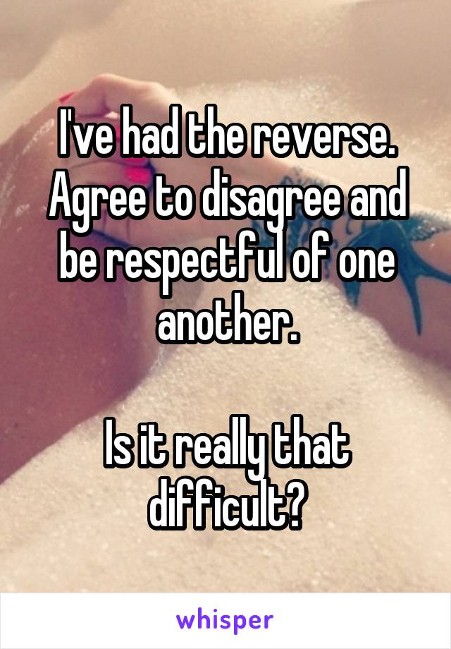 I've had the reverse. Agree to disagree and be respectful of one another.

Is it really that difficult?