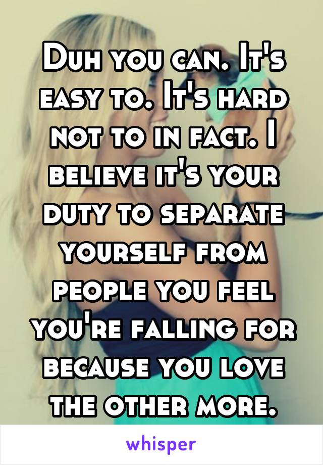 Duh you can. It's easy to. It's hard not to in fact. I believe it's your duty to separate yourself from people you feel you're falling for because you love the other more.