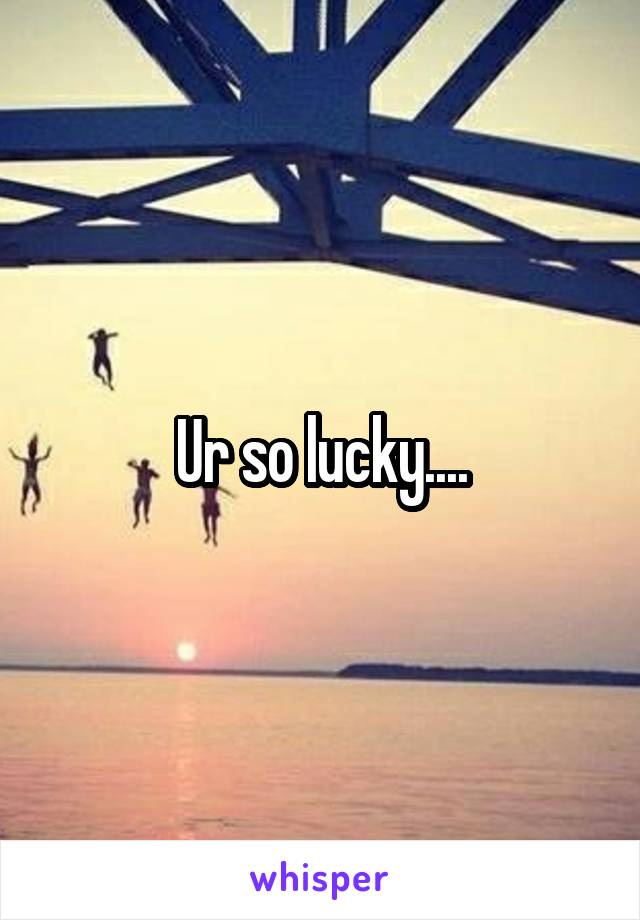 Ur so lucky....