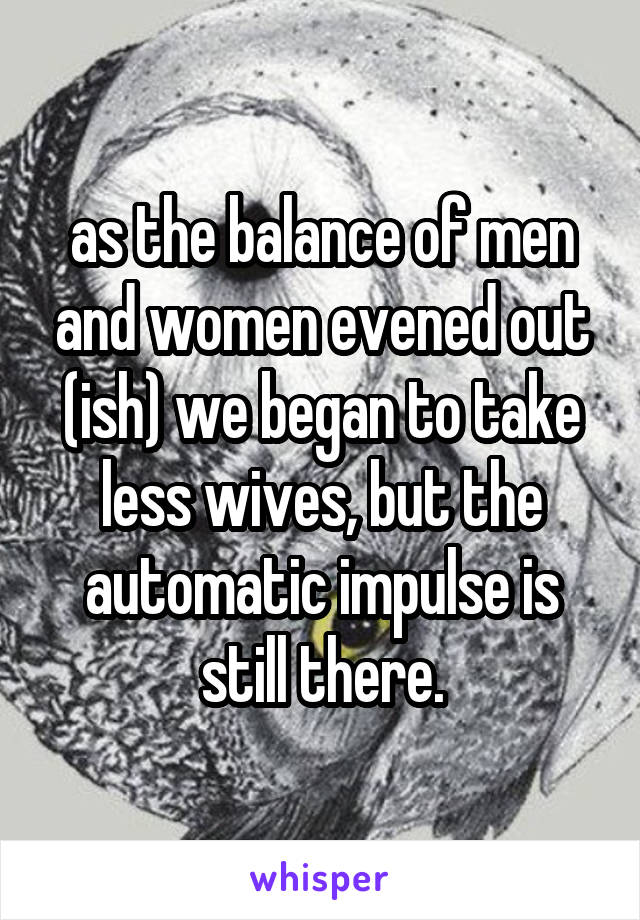 as the balance of men and women evened out (ish) we began to take less wives, but the automatic impulse is still there.