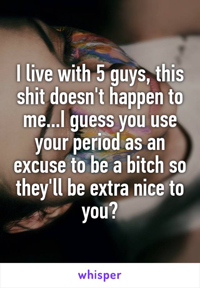 I live with 5 guys, this shit doesn't happen to me...I guess you use your period as an excuse to be a bitch so they'll be extra nice to you?