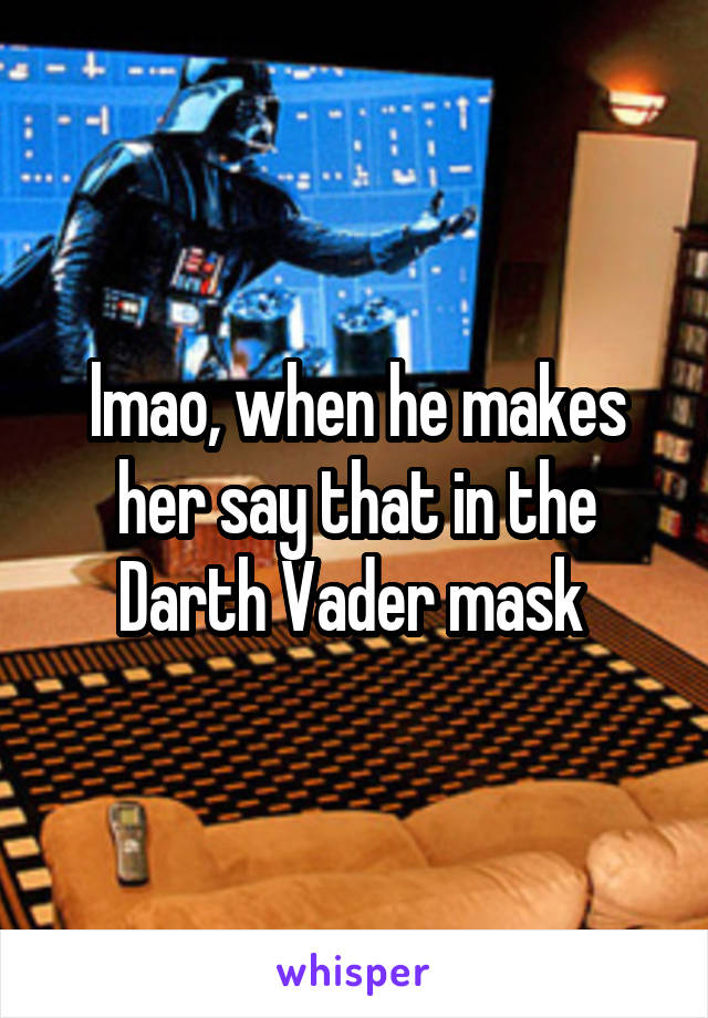 lmao, when he makes her say that in the Darth Vader mask 