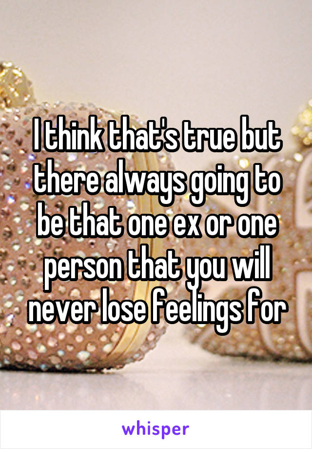 I think that's true but there always going to be that one ex or one person that you will never lose feelings for