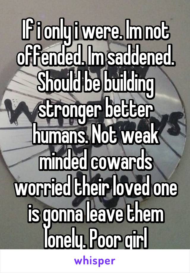 If i only i were. Im not offended. Im saddened. Should be building stronger better humans. Not weak minded cowards worried their loved one is gonna leave them lonely. Poor girl