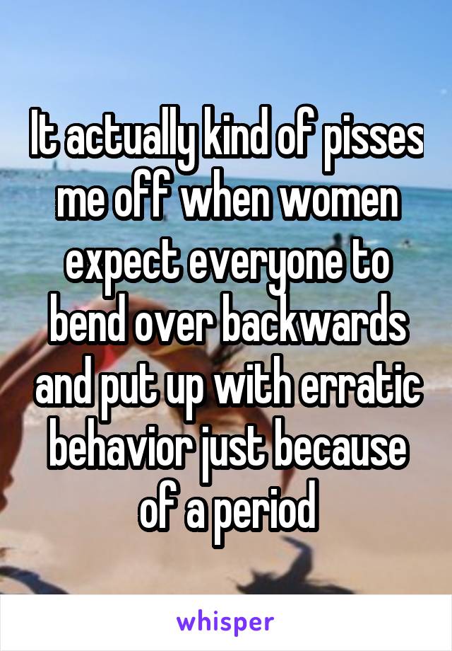 It actually kind of pisses me off when women expect everyone to bend over backwards and put up with erratic behavior just because of a period