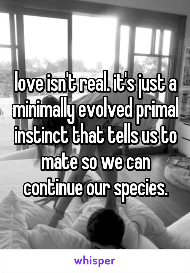 love isn't real. it's just a minimally evolved primal instinct that tells us to mate so we can continue our species.