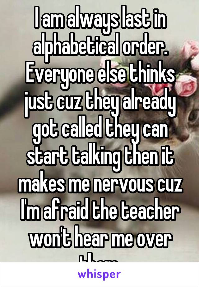 I am always last in alphabetical order. Everyone else thinks just cuz they already got called they can start talking then it makes me nervous cuz I'm afraid the teacher won't hear me over them.