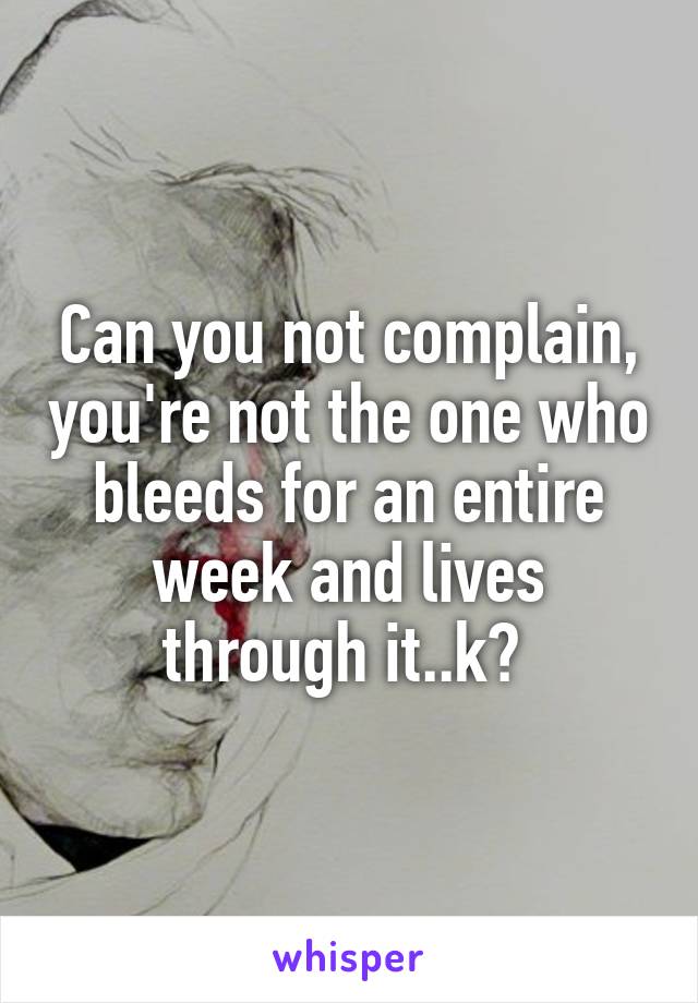 Can you not complain, you're not the one who bleeds for an entire week and lives through it..k? 