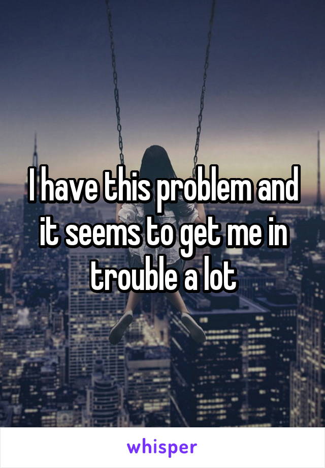 I have this problem and it seems to get me in trouble a lot