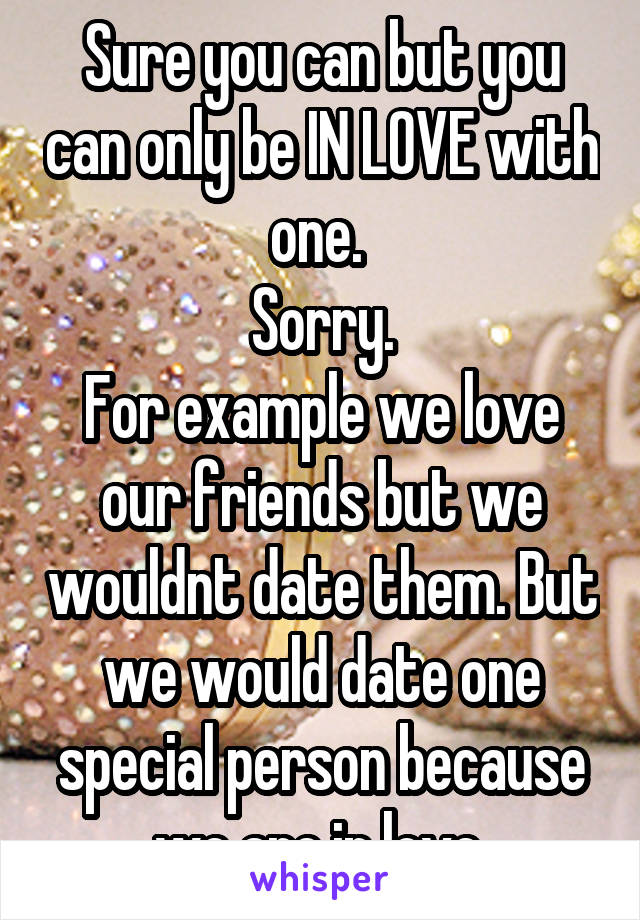 Sure you can but you can only be IN LOVE with one. 
Sorry.
For example we love our friends but we wouldnt date them. But we would date one special person because we are in love.