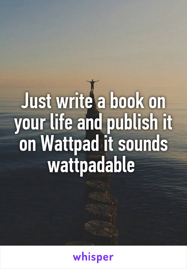 Just write a book on your life and publish it on Wattpad it sounds wattpadable 