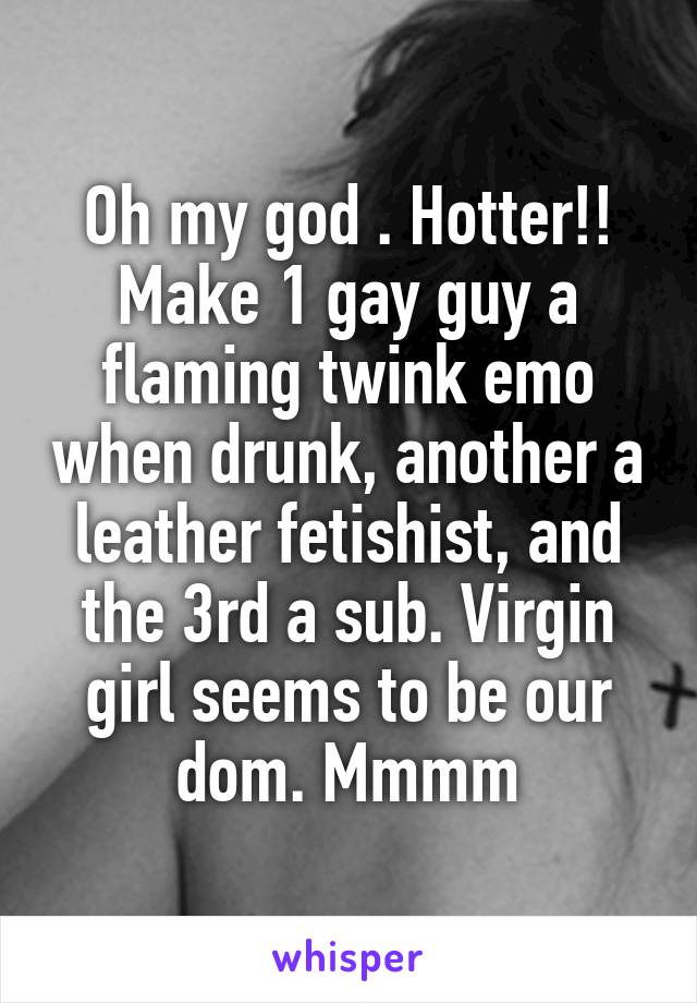 Oh my god . Hotter!! Make 1 gay guy a flaming twink emo when drunk, another a leather fetishist, and the 3rd a sub. Virgin girl seems to be our dom. Mmmm