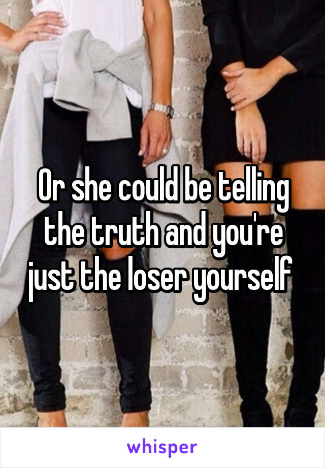 Or she could be telling the truth and you're just the loser yourself 