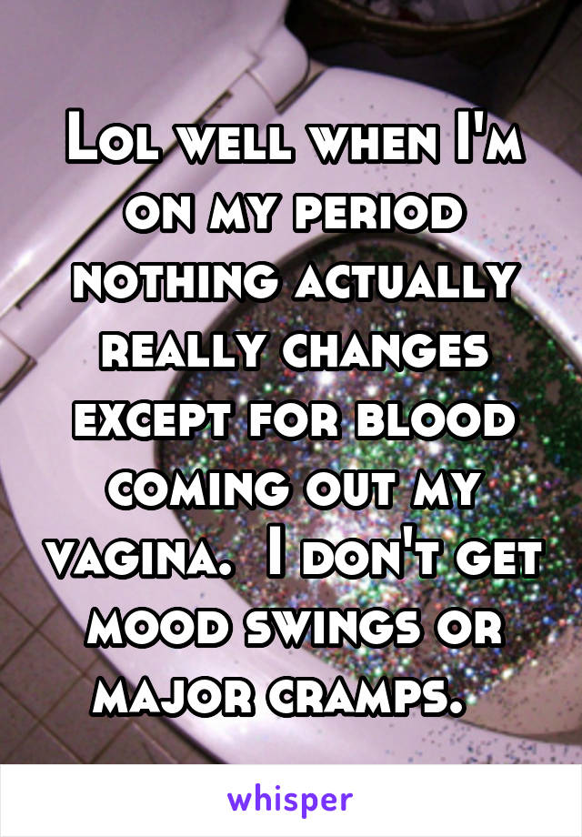 Lol well when I'm on my period nothing actually really changes except for blood coming out my vagina.  I don't get mood swings or major cramps.  