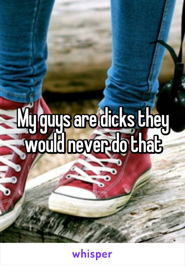 My guys are dicks they would never do that