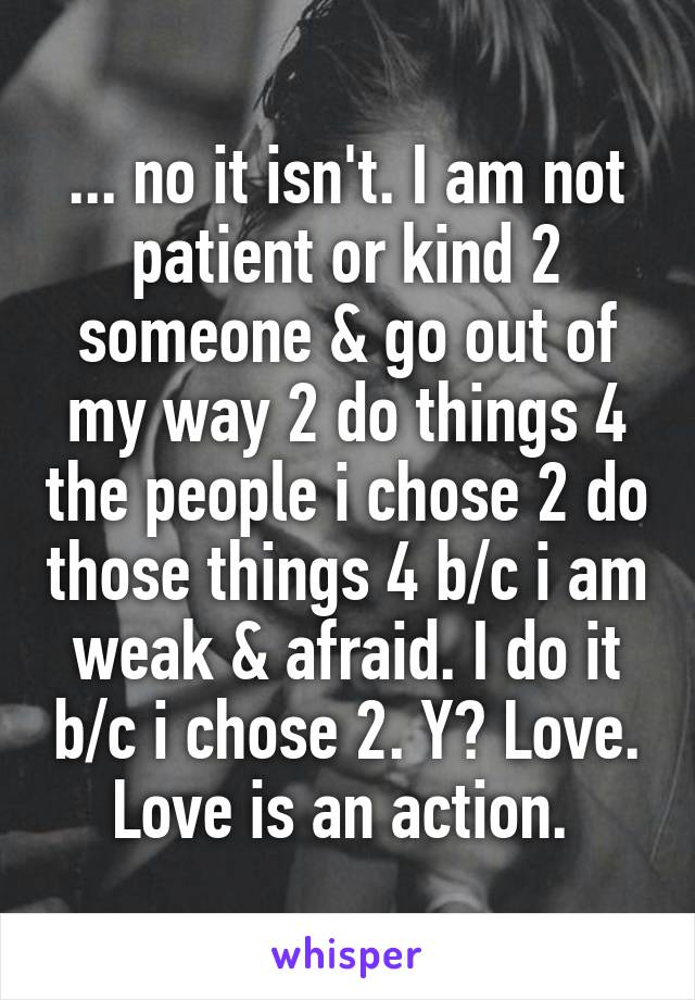 ... no it isn't. I am not patient or kind 2 someone & go out of my way 2 do things 4 the people i chose 2 do those things 4 b/c i am weak & afraid. I do it b/c i chose 2. Y? Love. Love is an action. 