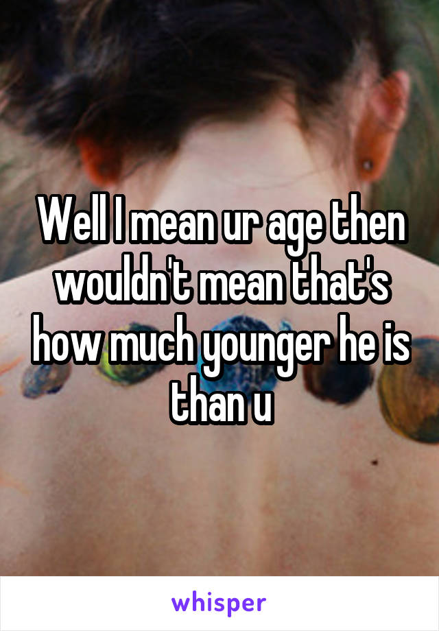 Well I mean ur age then wouldn't mean that's how much younger he is than u