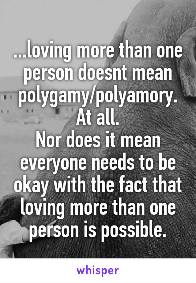 ...loving more than one person doesnt mean polygamy/polyamory.
At all.
Nor does it mean everyone needs to be okay with the fact that loving more than one person is possible.