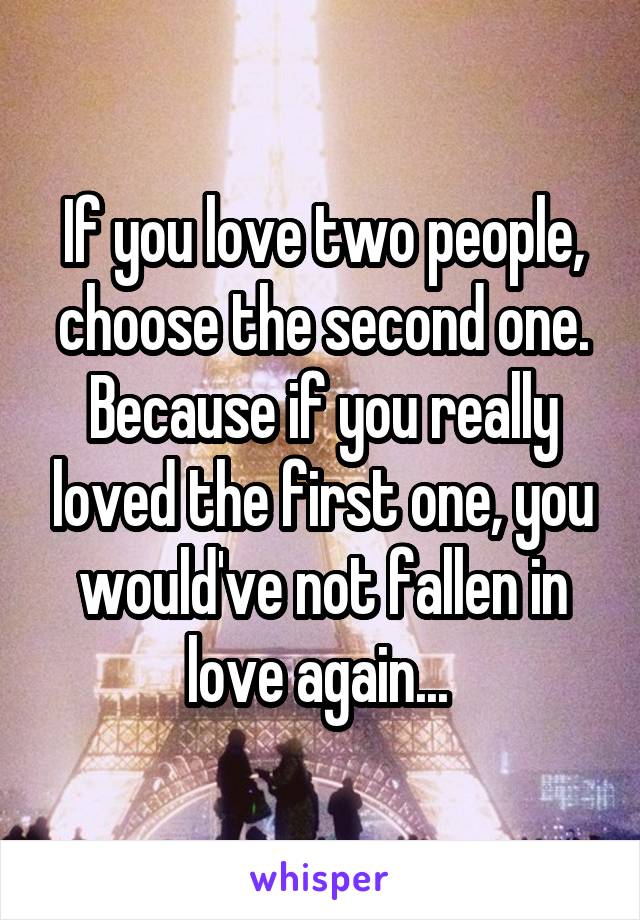 If you love two people, choose the second one. Because if you really loved the first one, you would've not fallen in love again... 