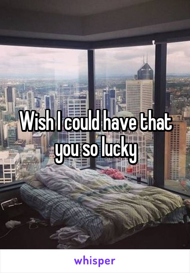 Wish I could have that you so lucky