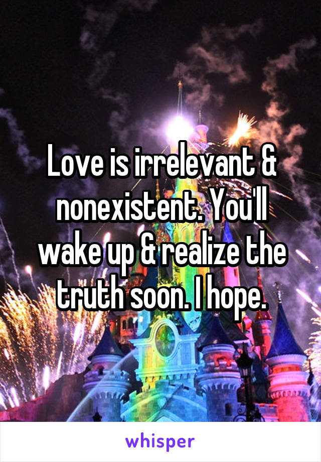 Love is irrelevant & nonexistent. You'll wake up & realize the truth soon. I hope.