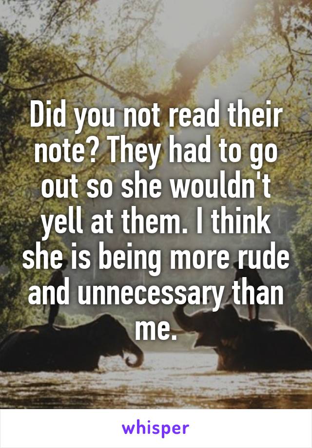 Did you not read their note? They had to go out so she wouldn't yell at them. I think she is being more rude and unnecessary than me.