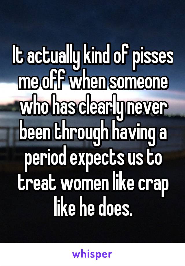 It actually kind of pisses me off when someone who has clearly never been through having a period expects us to treat women like crap like he does.