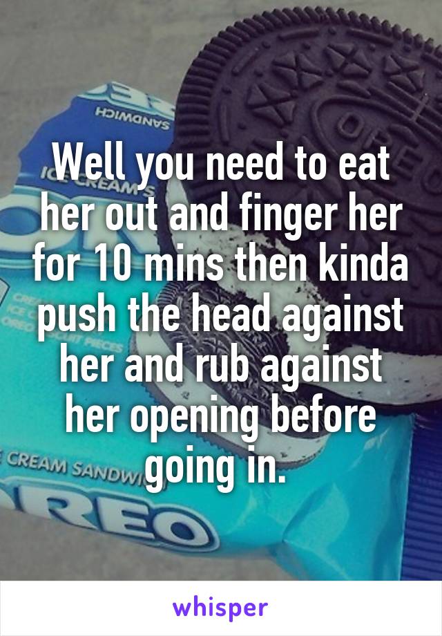 Well you need to eat her out and finger her for 10 mins then kinda push the head against her and rub against her opening before going in. 