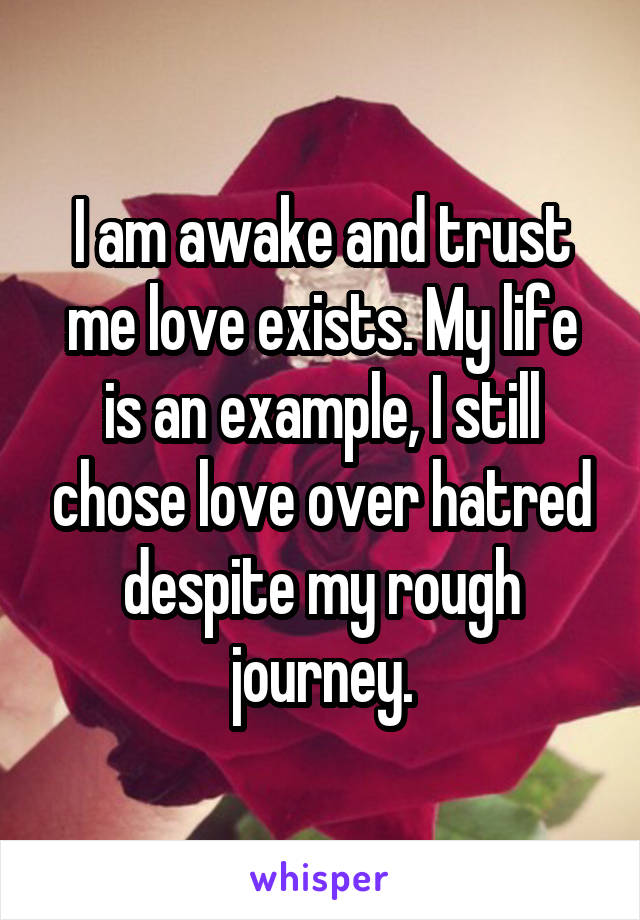 I am awake and trust me love exists. My life is an example, I still chose love over hatred despite my rough journey.