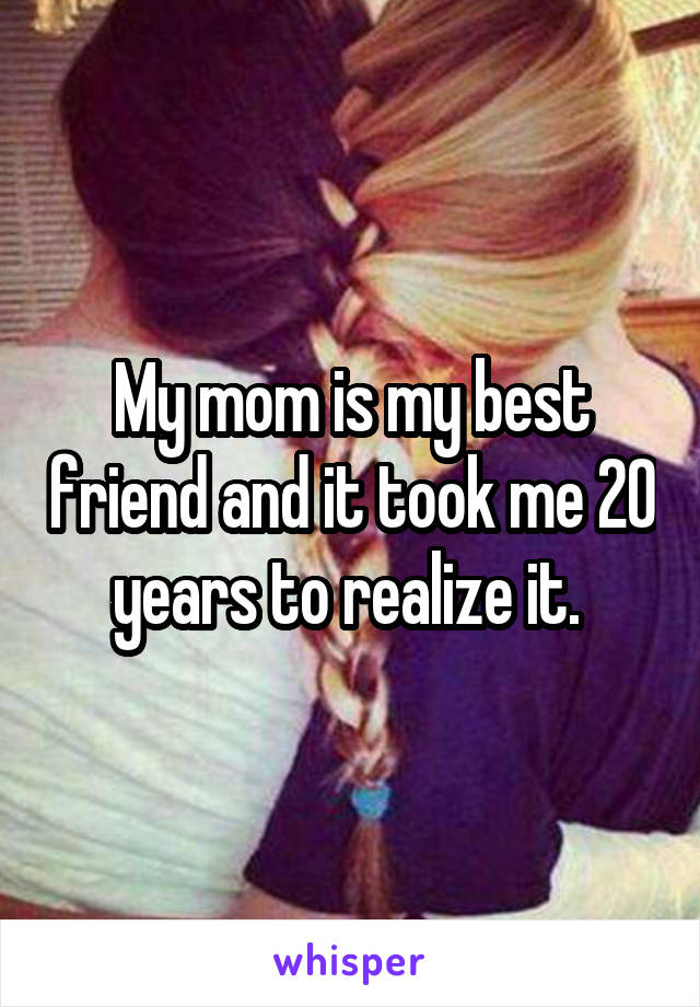 My mom is my best friend and it took me 20 years to realize it. 